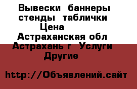 Вывески, баннеры, стенды, таблички › Цена ­ 100 - Астраханская обл., Астрахань г. Услуги » Другие   